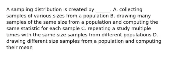 A sampling distribution is created by ______. A. collecting samples of various sizes from a population B. drawing many samples of the same size from a population and computing the same statistic for each sample C. repeating a study multiple times with the same size samples from different populations D. drawing different size samples from a population and computing their mean