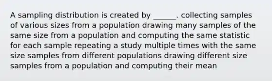 A sampling distribution is created by ______. collecting samples of various sizes from a population drawing many samples of the same size from a population and computing the same statistic for each sample repeating a study multiple times with the same size samples from different populations drawing different size samples from a population and computing their mean