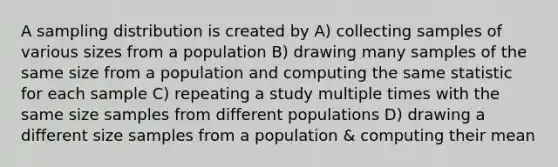 A sampling distribution is created by A) collecting samples of various sizes from a population B) drawing many samples of the same size from a population and computing the same statistic for each sample C) repeating a study multiple times with the same size samples from different populations D) drawing a different size samples from a population & computing their mean