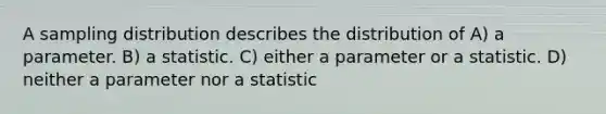 A sampling distribution describes the distribution of A) a parameter. B) a statistic. C) either a parameter or a statistic. D) neither a parameter nor a statistic