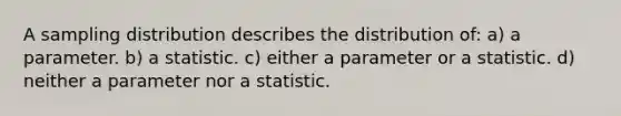 A sampling distribution describes the distribution of: a) a parameter. b) a statistic. c) either a parameter or a statistic. d) neither a parameter nor a statistic.