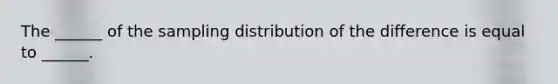 The ______ of the sampling distribution of the difference is equal to ______.