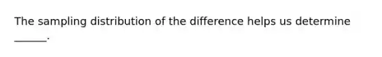 The sampling distribution of the difference helps us determine ______.