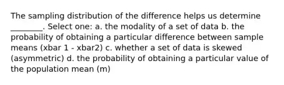 The sampling distribution of the difference helps us determine ________. Select one: a. the modality of a set of data b. the probability of obtaining a particular difference between sample means (xbar 1 - xbar2) c. whether a set of data is skewed (asymmetric) d. the probability of obtaining a particular value of the population mean (m)