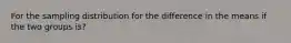 For the sampling distribution for the difference in the means if the two groups is?