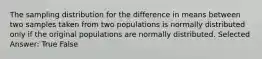 The sampling distribution for the difference in means between two samples taken from two populations is normally distributed only if the original populations are normally distributed. Selected Answer: True False