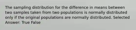 The sampling distribution for the difference in means between two samples taken from two populations is normally distributed only if the original populations are normally distributed. Selected Answer: True False