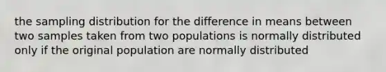 the sampling distribution for the difference in means between two samples taken from two populations is normally distributed only if the original population are normally distributed