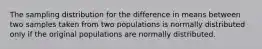 The sampling distribution for the difference in means between two samples taken from two populations is normally distributed only if the original populations are normally distributed.