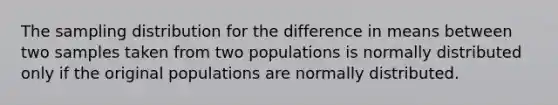 The sampling distribution for the difference in means between two samples taken from two populations is normally distributed only if the original populations are normally distributed.