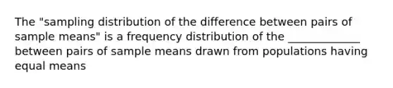 The "sampling distribution of the difference between pairs of sample means" is a frequency distribution of the _____________ between pairs of sample means drawn from populations having equal means