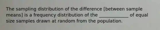 The sampling distribution of the difference [between sample means] is a frequency distribution of the _____________ of equal size samples drawn at random from the population.