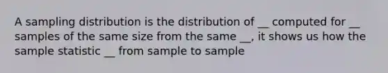 A sampling distribution is the distribution of __ computed for __ samples of the same size from the same __, it shows us how the sample statistic __ from sample to sample