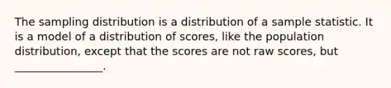 The sampling distribution is a distribution of a sample statistic. It is a model of a distribution of scores, like the population distribution, except that the scores are not raw scores, but ________________.