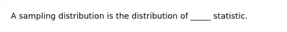 A sampling distribution is the distribution of _____ statistic.