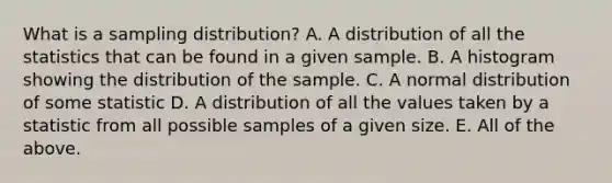 What is a sampling distribution? A. A distribution of all the statistics that can be found in a given sample. B. A histogram showing the distribution of the sample. C. A normal distribution of some statistic D. A distribution of all the values taken by a statistic from all possible samples of a given size. E. All of the above.