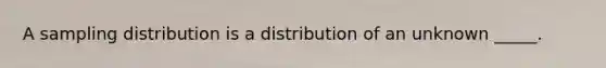 A sampling distribution is a distribution of an unknown _____.