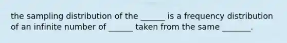 the sampling distribution of the ______ is a frequency distribution of an infinite number of ______ taken from the same _______.