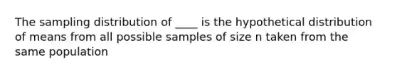 The sampling distribution of ____ is the hypothetical distribution of means from all possible samples of size n taken from the same population