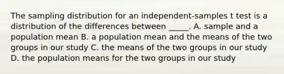 The sampling distribution for an independent-samples t test is a distribution of the differences between _____. A. sample and a population mean B. a population mean and the means of the two groups in our study C. the means of the two groups in our study D. the population means for the two groups in our study