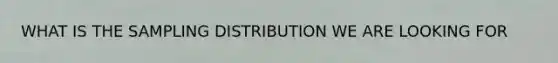 WHAT IS THE SAMPLING DISTRIBUTION WE ARE LOOKING FOR