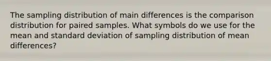 The sampling distribution of main differences is the comparison distribution for paired samples. What symbols do we use for the mean and <a href='https://www.questionai.com/knowledge/kqGUr1Cldy-standard-deviation' class='anchor-knowledge'>standard deviation</a> of sampling distribution of mean differences?