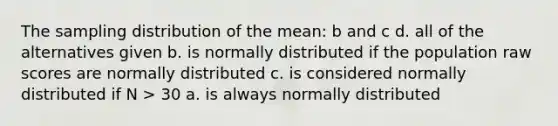 The sampling distribution of the mean: b and c d. all of the alternatives given b. is normally distributed if the population raw scores are normally distributed c. is considered normally distributed if N > 30 a. is always normally distributed