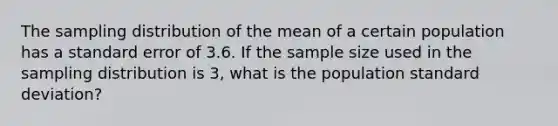 The sampling distribution of the mean of a certain population has a standard error of 3.6. If the sample size used in the sampling distribution is 3, what is the population standard deviation?