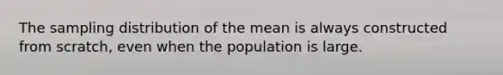 The sampling distribution of the mean is always constructed from scratch, even when the population is large.