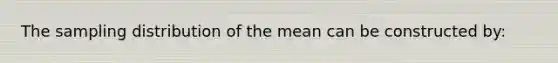 The sampling distribution of the mean can be constructed by: