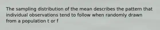 The sampling distribution of the mean describes the pattern that individual observations tend to follow when randomly drawn from a population t or f