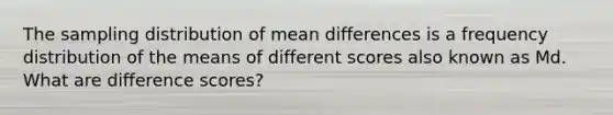 The sampling distribution of mean differences is a frequency distribution of the means of different scores also known as Md. What are difference scores?