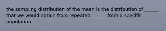 the sampling distribution of the mean is the distribution of ______ that we would obtain from repeated ______ from a specific population