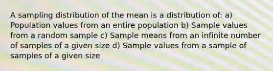 A sampling distribution of the mean is a distribution of: a) Population values from an entire population b) Sample values from a random sample c) Sample means from an infinite number of samples of a given size d) Sample values from a sample of samples of a given size