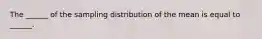 The ______ of the sampling distribution of the mean is equal to ______.