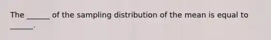 The ______ of the sampling distribution of the mean is equal to ______.