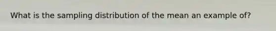 What is the sampling distribution of the mean an example of?