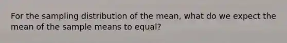 For the sampling distribution of the mean, what do we expect the mean of the sample means to equal?