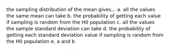 the sampling distribution of the mean gives... a. all the values the same mean can take b. the probability of getting each value if sampling is random from the H0 population c. all the values the sample standard deviation can take d. the probability of getting each standard deviation value if sampling is random from the H0 population e. a and b