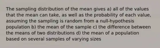 The sampling distribution of the mean gives a) all of the values that the mean can take, as well as the probability of each value, assuming the sampling is random from a null-hypothesis population b) the mean of the sample c) the difference between the means of two distributions d) the mean of a population based on several samples of varying sizes