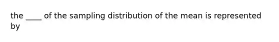 the ____ of the sampling distribution of the mean is represented by