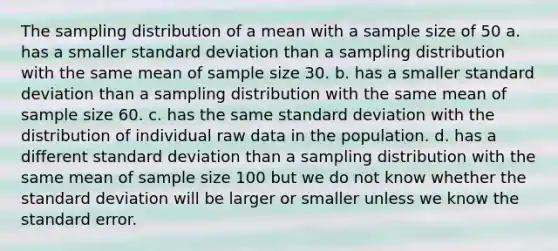 The sampling distribution of a mean with a sample size of 50 a. has a smaller <a href='https://www.questionai.com/knowledge/kqGUr1Cldy-standard-deviation' class='anchor-knowledge'>standard deviation</a> than a sampling distribution with the same mean of sample size 30. b. has a smaller standard deviation than a sampling distribution with the same mean of sample size 60. c. has the same standard deviation with the distribution of individual raw data in the population. d. has a different standard deviation than a sampling distribution with the same mean of sample size 100 but we do not know whether the standard deviation will be larger or smaller unless we know the standard error.