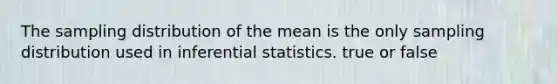 The sampling distribution of the mean is the only sampling distribution used in inferential statistics. true or false