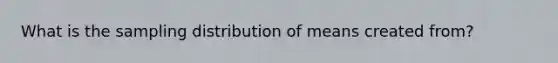 What is the sampling distribution of means created from?