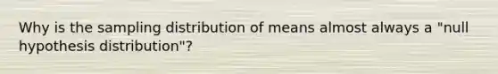 Why is the sampling distribution of means almost always a "null hypothesis distribution"?