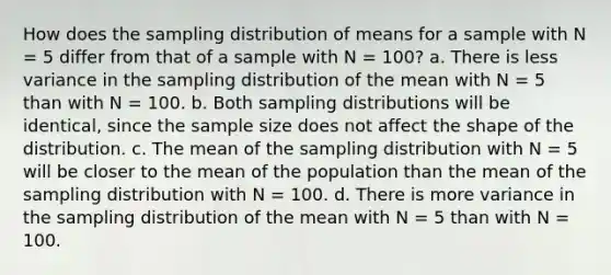 How does the sampling distribution of means for a sample with N = 5 differ from that of a sample with N = 100? a. There is less variance in the sampling distribution of the mean with N = 5 than with N = 100. b. Both sampling distributions will be identical, since the sample size does not affect the shape of the distribution. c. The mean of the sampling distribution with N = 5 will be closer to the mean of the population than the mean of the sampling distribution with N = 100. d. There is more variance in the sampling distribution of the mean with N = 5 than with N = 100.