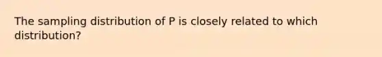 The sampling distribution of P is closely related to which distribution?