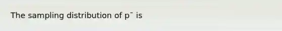 The sampling distribution of p¯ is