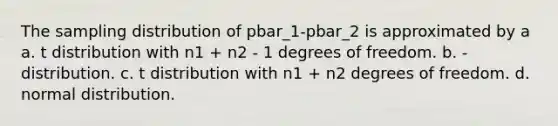 The sampling distribution of pbar_1-pbar_2 is approximated by a a. t distribution with n1 + n2 - 1 degrees of freedom. b. - distribution. c. t distribution with n1 + n2 degrees of freedom. d. normal distribution.