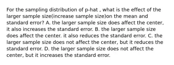 For the sampling distribution of p-hat , what is the effect of the larger sample size(increase sample size)on the mean and standard error? A. the larger sample size does affect the center, it also increases the standard error. B. the larger sample size does affect the center. it also reduces the standard error. C. the larger sample size does not affect the center, but it reduces the standard error. D. the larger sample size does not affect the center, but it increases the standard error.